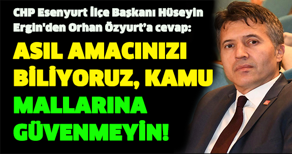 CHP Esenyurt İlçe Başkanı Hüseyin Ergin’den Orhan Özyurt’a cevap:ASIL AMACINIZI BİLİYORUZ,  KAMU MALLARINA GÜVENMEYİN!