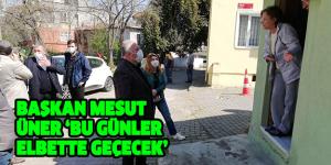 BAŞKAN MESUT ÜNER ‘BU GÜNLER ELBETTE GEÇECEK’